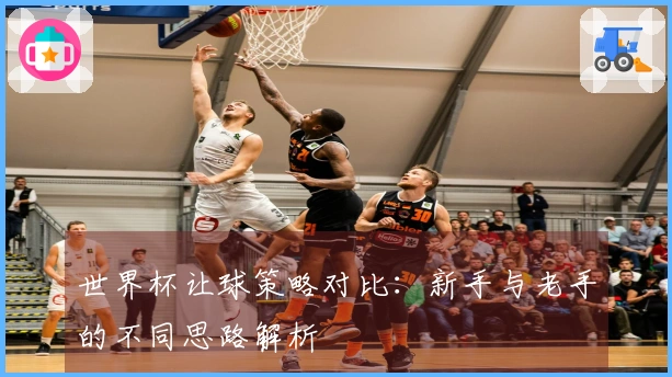 世界杯让球策略对比：新手与老手的不同思路解析