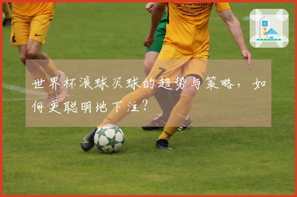 世界杯滚球买球的趋势与策略,如何更聪明地下注?
