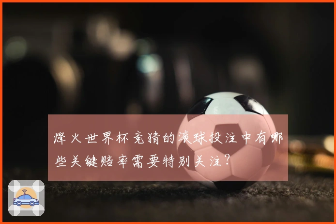 烽火世界杯竞猜的滚球投注中有哪些关键赔率需要特别关注？